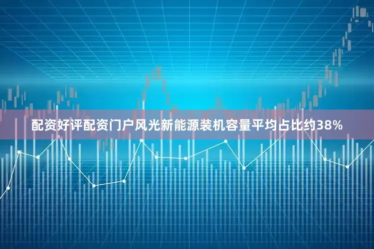 配资好评配资门户风光新能源装机容量平均占比约38%