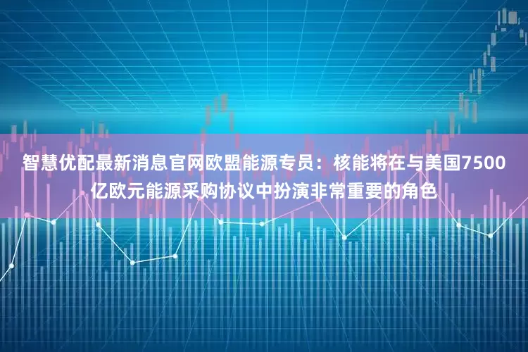 智慧优配最新消息官网欧盟能源专员：核能将在与美国7500亿欧元能源采购协议中扮演非常重要的角色